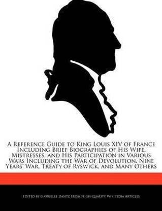 A Reference Guide to King Louis XIV of France Including Brief Biographies of His Wife, Mistresses, and His Participation in Various Wars Including the War of Devolution, Nine Years' War, Treaty of Ryswick, and Many Others