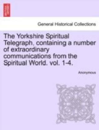The Yorkshire Spiritual Telegraph, Containing a Number of Extraordinary Communications from the Spiritual World. Vol. 1-4. Vol. I.