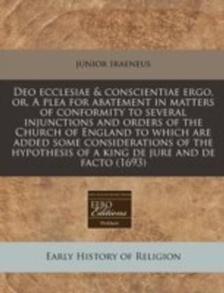 Deo Ecclesiae & Conscientiae Ergo, Or, a Plea for Abatement in Matters of Conformity to Several Injunctions and Orders of the Church of England to Which Are Added Some Considerations of the Hypothesis of a King de Jure and de Facto (1693)