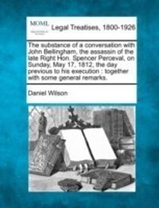 The Substance of a Conversation with John Bellingham, the Assassin of the Late Right Hon. Spencer Perceval, on Sunday, May 17, 1812, the Day Previous to His Execution