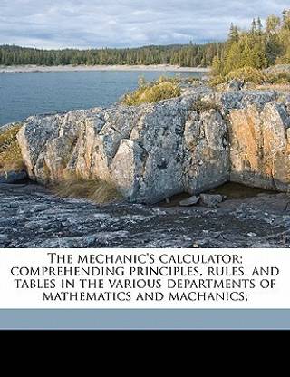The Mechanic's Calculator; Comprehending Principles, Rules, and Tables in the Various Departments of Mathematics and Machanics;