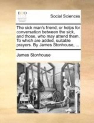 The Sick Man's Friend; Or Helps for Conversation Between the Sick, and Those, Who May Attend Them. to Which Are Added, Suitable Prayers. by James Stonhouse, ...