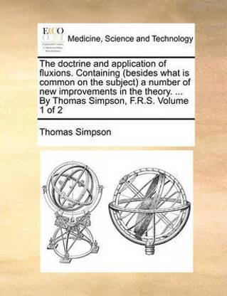 The Doctrine and Application of Fluxions. Containing (Besides What Is Common on the Subject a Number of New Improvements in the Theory. ... by Thomas Simpson, F.R.S. Volume 1 of 2