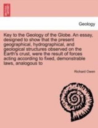 Key to the Geology of the Globe. an Essay, Designed to Show That the Present Geographical, Hydrographical, and Geological Structures Observed on the Earth's Crust, Were the Result of Forces Acting According to Fixed, Demonstrable Laws, Analogous to