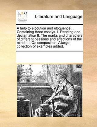 A Help to Elocution and Eloquence. Containing Three Essays. I. Reading and Declamation II. the Marks and Characters of Different Passions and Affections of the Mind. III. on Composition. a Large Collection of Examples Added.