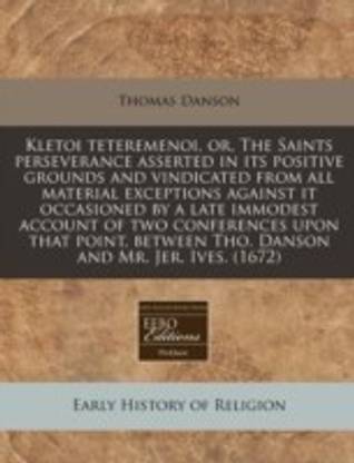 Kletoi Teteremenoi, Or, the Saints Perseverance Asserted in Its Positive Grounds and Vindicated from All Material Exceptions Against It Occasioned by a Late Immodest Account of Two Conferences Upon That Point, Between Tho. Danson and Mr. Jer. Ives. (1672)