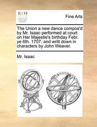 The Union a New Dance Compos'd by Mr. Isaac Performed at Court on Her Majestie's Birthday Febr. Ye 6th. 1707. and Writt Down in Characters by John Weaver.