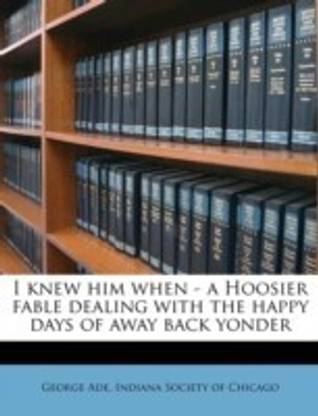 I Knew Him When - A Hoosier Fable Dealing with the Happy Days of Away Back Yonder
