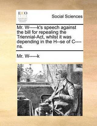 Mr. W-----K's Speech Against the Bill for Repealing the Triennial-Act, Whilst It Was Depending in the H--Se of C----Ns.