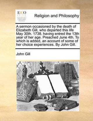 A sermon occasioned by the death of Elizabeth Gill, who departed this life May 30th. 1738. having entred the 13th year of her age. Preached June 4th. To which is added, an account of some of her choice experiences. By John Gill.