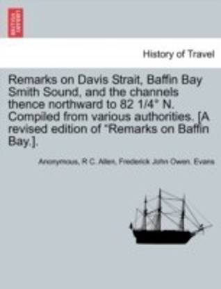 Remarks on Davis Strait, Baffin Bay Smith Sound, and the Channels Thence Northward to 82 1/4 N. Compiled from Various Authorities. [A Revised Edition of "Remarks on Baffin Bay.].