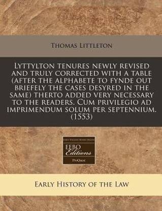 Lyttylton Tenures Newly Revised and Truly Corrected with a Table (After the Alphabete to Fynde Out Briefely the Cases Desyred in the Same) Therto Added Very Necessary to the Readers. Cum Privilegio Ad Imprimendum Solum Per Septennium. (1553)