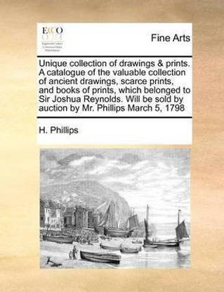 Unique Collection of Drawings & Prints. a Catalogue of the Valuable Collection of Ancient Drawings, Scarce Prints, and Books of Prints, Which Belonged to Sir Joshua Reynolds. Will Be Sold by Auction by Mr. Phillips March 5, 1798