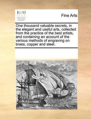 One Thousand Valuable Secrets, in the Elegant and Useful Arts, Collected from the Practice of the Best Artists, and Containing an Account of the Various Methods of Engraving on Brass, Copper and Steel.