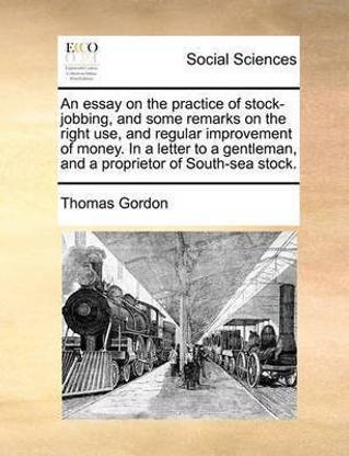 An Essay on the Practice of Stock-Jobbing, and Some Remarks on the Right Use, and Regular Improvement of Money. in a Letter to a Gentleman, and a Proprietor of South-Sea Stock.