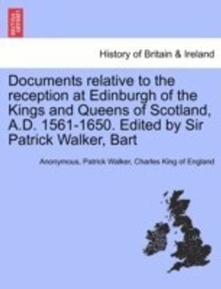 Documents Relative to the Reception at Edinburgh of the Kings and Queens of Scotland, A.D. 1561-1650. Edited by Sir Patrick Walker, Bart