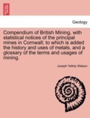 Compendium of British Mining, with Statistical Notices of the Principal Mines in Cornwall; To Which Is Added the History and Uses of Metals, and a Glossary of the Terms and Usages of Mining.