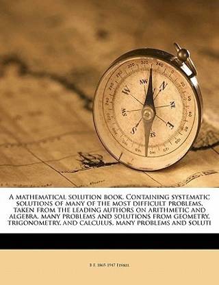 A mathematical solution book. Containing systematic solutions of many of the most difficult problems, taken from the leading authors on arithmetic and algebra, many problems and solutions from geometry, trigonometry, and calculus, many problems and soluti