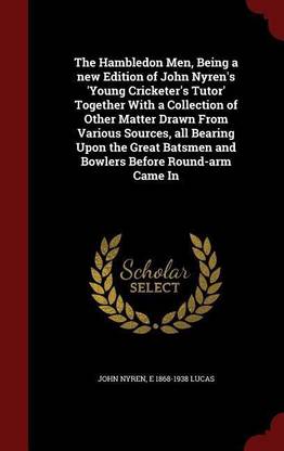 The Hambledon Men, Being a New Edition of John Nyren's 'young Cricketer's Tutor' Together with a Collection of Other Matter Drawn from Various Sources, All Bearing Upon the Great Batsmen and Bowlers Before Round-Arm Came in
