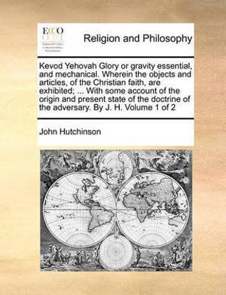 Kevod Yehovah Glory or Gravity Essential, and Mechanical. Wherein the Objects and Articles, of the Christian Faith, Are Exhibited; ... with Some Account of the Origin and Present State of the Doctrine of the Adversary. by J. H. Volume 1 of 2