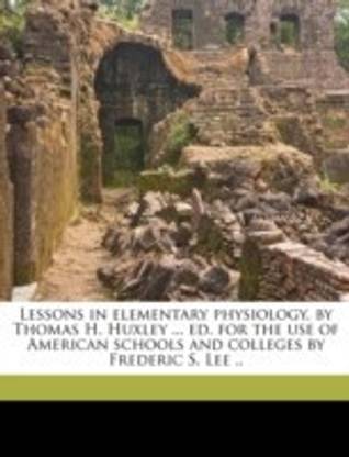 Lessons in elementary physiology, by Thomas H. Huxley ... ed. for the use of American schools and colleges by Frederic S. Lee ..