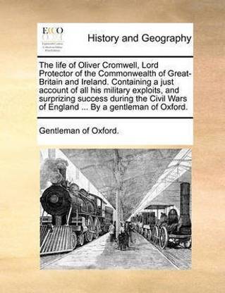 The Life of Oliver Cromwell, Lord Protector of the Commonwealth of Great-Britain and Ireland. Containing a Just Account of All His Military Exploits, and Surprizing Success During the Civil Wars of England ... by a Gentleman of Oxford.