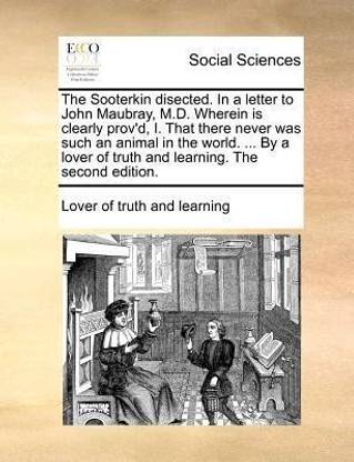 The Sooterkin Disected. in a Letter to John Maubray, M.D. Wherein Is Clearly Prov'd, I. That There Never Was Such an Animal in the World. ... by a Lover of Truth and Learning. the Second Edition.