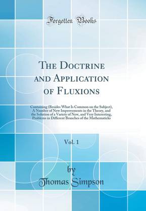 The Doctrine and Application of Fluxions, Vol. 1: Containing (Besides What Is Common on the Subject), A Number of New Improvements in the Theory, and the Solution of a Variety of New, and Very Interesting, Problems in Different Branches of the Mathematick