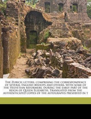 The Zurich letters, comprising the correspondence of several English bishops and others, with some of the Helvetian reformers, during the early part of the reign of Queen Elizabeth. Translated from the authenticated copies of the autographs preserved in t