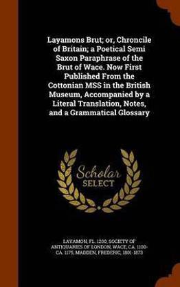 Layamons Brut; or, Chroncile of Britain; a Poetical Semi Saxon Paraphrase of the Brut of Wace. Now First Published From the Cottonian MSS in the British Museum, Accompanied by a Literal Translation, Notes, and a Grammatical Glossary