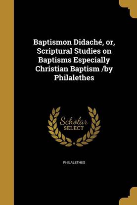 Baptismon Didache, or, Scriptural Studies on Baptisms Especially Christian Baptism /by Philalethes