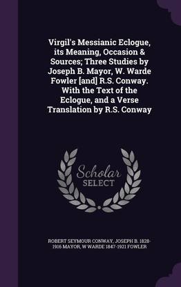 Virgil's Messianic Eclogue, Its Meaning, Occasion & Sources; Three Studies by Joseph B. Mayor, W. Warde Fowler [And] R.S. Conway. with the Text of the Eclogue, and a Verse Translation by R.S. Conway
