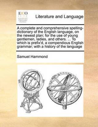A complete and comprehensive spelling-dictionary of the English language, on the newest plan; for the use of young gentlemen, ladies, and others. ... To which is prefix'd, a compendious English grammar; with a history of the language