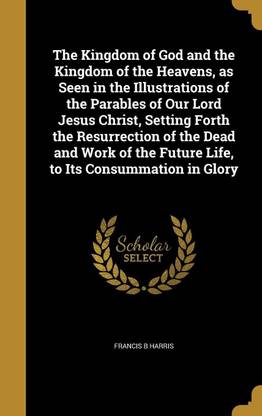 The Kingdom of God and the Kingdom of the Heavens, as Seen in the Illustrations of the Parables of Our Lord Jesus Christ, Setting Forth the Resurrection of the Dead and Work of the Future Life, to Its Consummation in Glory