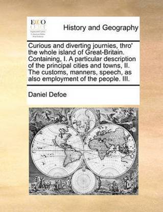 Curious and diverting journies, thro' the whole island of Great-Britain. Containing, I. A particular description of the principal cities and towns, II. The customs, manners, speech, as also employment of the people. III.