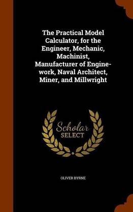 The Practical Model Calculator, for the Engineer, Mechanic, Machinist, Manufacturer of Engine-work, Naval Architect, Miner, and Millwright