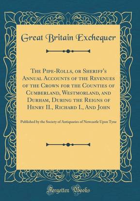 The Pipe-Rolls, or Sheriff's Annual Accounts of the Revenues of the Crown for the Counties of Cumberland, Westmorland, and Durham, During the Reigns of Henry II., Richard I., And John: Published by the Society of Antiquaries of Newcastle Upon Tyne