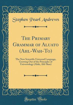 The Primary Grammar of Aluato (Ahl-Wah-To): The New Scientific Universal Language, Growing Out of the Principles of Universology (Alski, Ahl-Skee) (Classic Reprint)