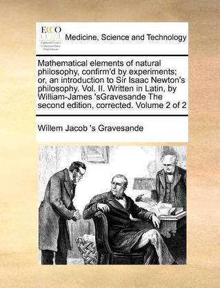 Mathematical Elements of Natural Philosophy, Confirm'd by Experiments; Or, an Introduction to Sir Isaac Newton's Philosophy. Vol. II. Written in Latin, by William-James 'Sgravesande the Second Edition, Corrected. Volume 2 of 2