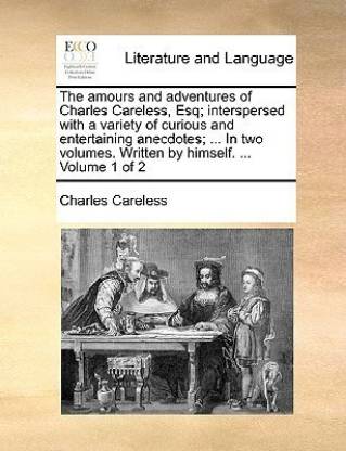The Amours and Adventures of Charles Careless, Esq; Interspersed with a Variety of Curious and Entertaining Anecdotes; ... in Two Volumes. Written by Himself. ... Volume 1 of 2