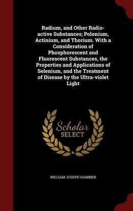 Radium, and Other Radio-Active Substances; Polonium, Actinium, and Thorium. with a Consideration of Phosphorescent and Fluorescent Substances, the Properties and Applications of Selenium, and the Treatment of Disease by the Ultra-Violet Light