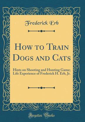 How to Train Dogs and Cats: Hints on Shooting and Hunting Game; Life Experience of Frederick H. Erb, Jr. (Classic Reprint)