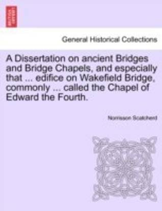 A Dissertation on Ancient Bridges and Bridge Chapels, and Especially That ... Edifice on Wakefield Bridge, Commonly ... Called the Chapel of Edward the Fourth.