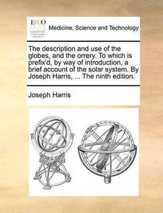 The Description and Use of the Globes, and the Orrery. to Which Is Prefix'd, by Way of Introduction, a Brief Account of the Solar System. by Joseph Harris, ... the Ninth Edition.
