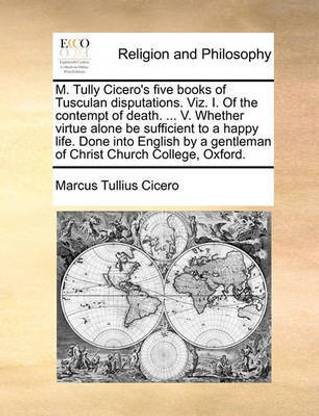 M. Tully Cicero's Five Books of Tusculan Disputations. Viz. I. of the Contempt of Death. ... V. Whether Virtue Alone Be Sufficient to a Happy Life. Done Into English by a Gentleman of Christ Church College, Oxford.