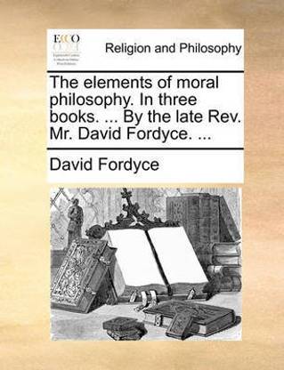 The Elements of Moral Philosophy. in Three Books. ... by the Late REV. Mr. David Fordyce. ...