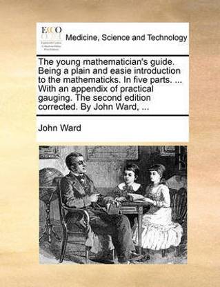 The Young Mathematician's Guide. Being a Plain and Easie Introduction to the Mathematicks. in Five Parts. ... with an Appendix of Practical Gauging. the Second Edition Corrected. by John Ward, ...
