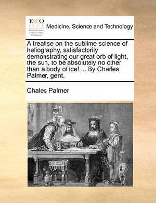 A Treatise on the Sublime Science of Heliography, Satisfactorily Demonstrating Our Great Orb of Light, the Sun, to Be Absolutely No Other Than a Body of Ice! ... by Charles Palmer, Gent.