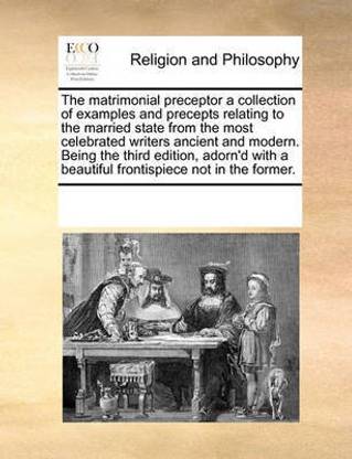 The Matrimonial Preceptor a Collection of Examples and Precepts Relating to the Married State from the Most Celebrated Writers Ancient and Modern. Being the Third Edition, Adorn'd with a Beautiful Frontispiece Not in the Former.