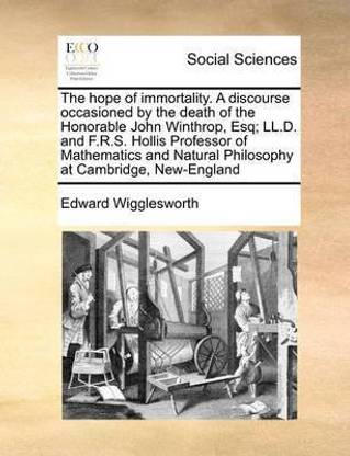 The Hope of Immortality. a Discourse Occasioned by the Death of the Honorable John Winthrop, Esq; LL.D. and F.R.S. Hollis Professor of Mathematics and Natural Philosophy at Cambridge, New-England
